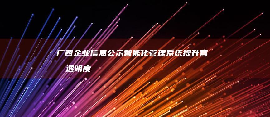 广西企业信息公示智能化管理系统提升营商透明度与效率